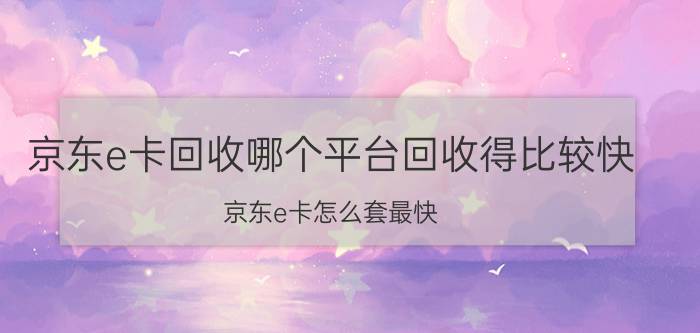 京东e卡回收哪个平台回收得比较快 京东e卡怎么套最快？